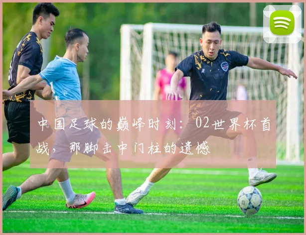 中国足球的巅峰时刻：02世界杯首战，那脚击中门柱的遗憾
