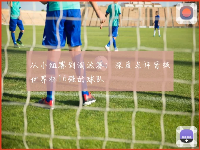 从小组赛到淘汰赛:深度点评晋级世界杯16强的球队