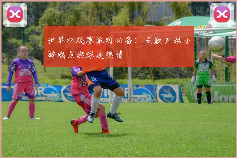 世界杯观赛派对必备：五款互动小游戏点燃球迷热情