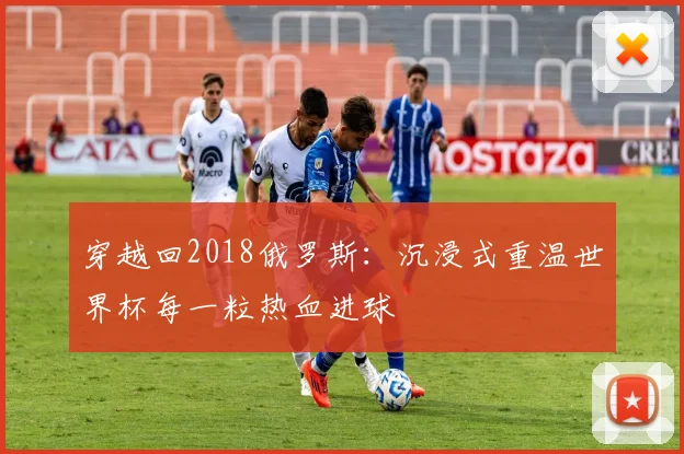 穿越回2018俄罗斯：沉浸式重温世界杯每一粒热血进球