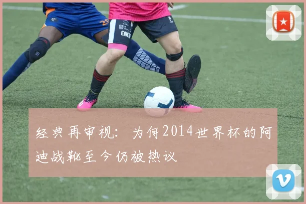 经典再审视：为何2014世界杯的阿迪战靴至今仍被热议